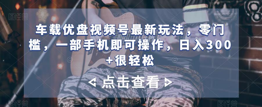 车载优盘视频号最新玩法，零门槛，一部手机即可操作，日入300+很轻松-观智斋电商课程站
