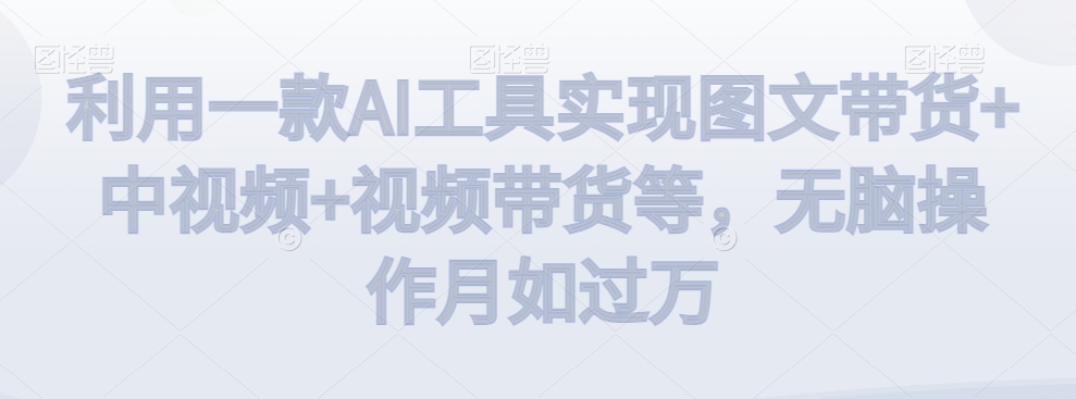 利用一款AI工具实现图文带货+中视频+视频带货等，无脑操作月如过万【揭秘】-观智斋电商课程站