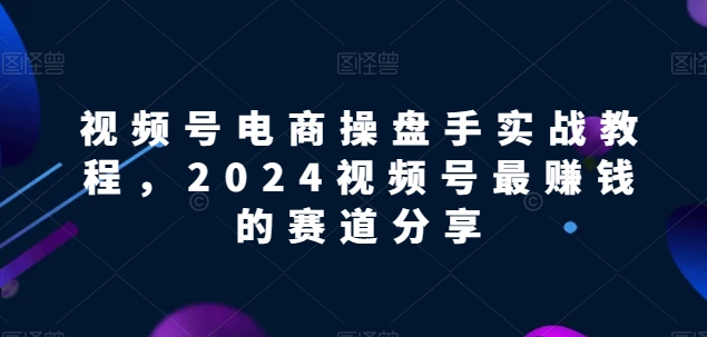 视频号电商实战教程，2024视频号最赚钱的赛道分享-观智斋电商课程站