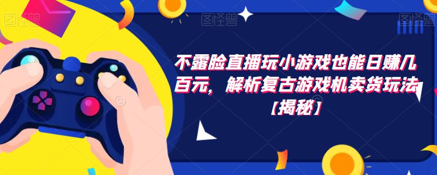 不露脸直播玩小游戏也能日赚几百元，解析复古游戏机卖货玩法【揭秘】-观智斋电商课程站