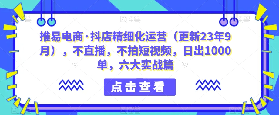 推易电商·抖店精细化运营（更新23年9月），不直播，不拍短视频，日出1000单，六大实战篇-观智斋电商课程站