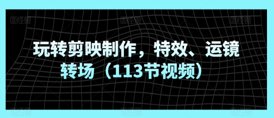 玩转剪映制作，特效、运镜转场（113节视频）-观智斋电商课程站