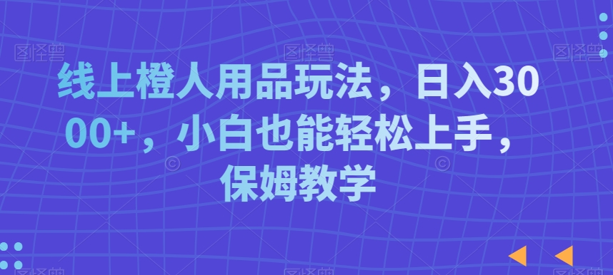 线上橙人用品玩法，日入3000+，小白也能轻松上手，保姆教学【揭秘】-观智斋电商课程站