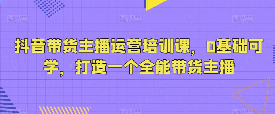 抖音带货主播运营培训课，0基础可学，打造一个全能带货主播-观智斋电商课程站