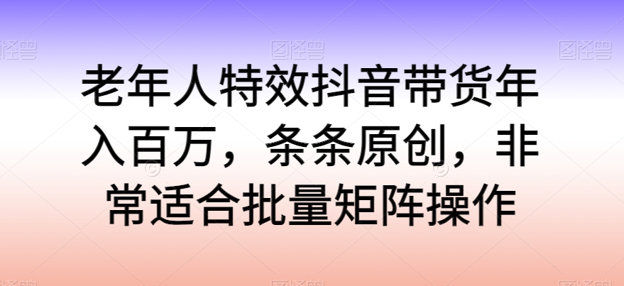 老年人特效抖音带货年入百万，条条原创，非常适合批量矩阵操作【揭秘】-观智斋电商课程站