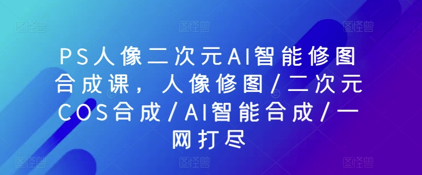 PS人像二次元AI智能修图合成课，人像修图/二次元COS合成/AI智能合成/一网打尽-观智斋电商课程站