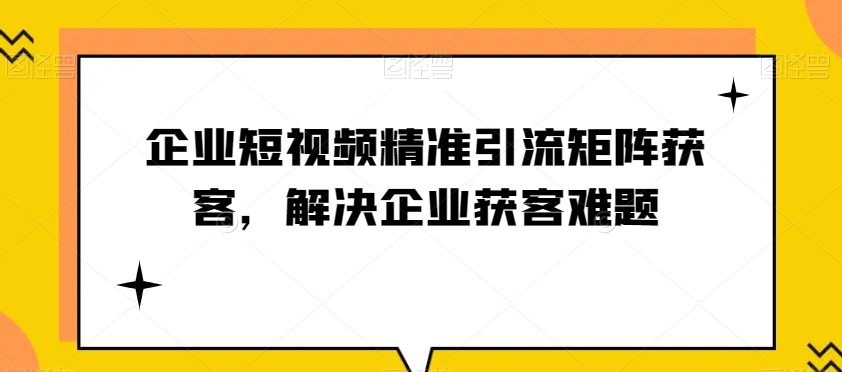 企业短视频精准引流矩阵获客，解决企业获客难题-观智斋电商课程站