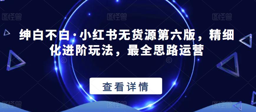 【推荐】绅白不白·小红书无货源第六版，精细化进阶玩法，最全思路运营-观智斋电商课程站