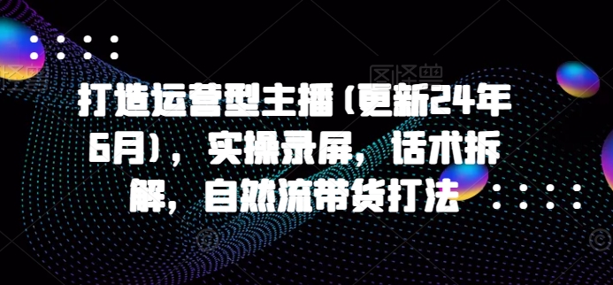 打造运营型主播(更新25年1月)，实操录屏，话术拆解，自然流带货打法-观智斋电商课程站