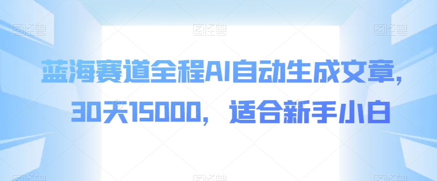 蓝海赛道全程AI自动生成文章，30天15000，适合新手小白-观智斋电商课程站