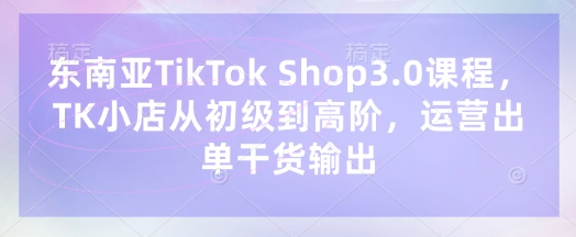 东南亚TikTok Shop3.0课程，TK小店​从初级到高阶，运营出单干货输出-观智斋电商课程站