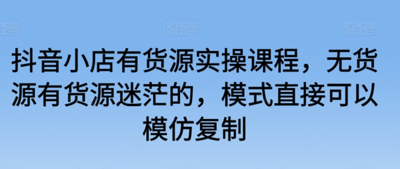 抖音小店有货源实操课程，无货源有货源迷茫的，模式直接可以模仿复制-观智斋电商课程站