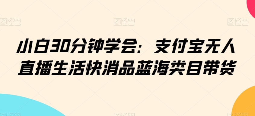 小白30分钟学会：支付宝无人直播生活快消品蓝海类目带货【揭秘】-观智斋电商课程站