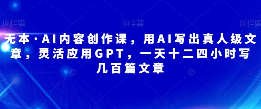 无本·AI内容创作课，用AI写出真人级文章，灵活应用GPT，一天十二四小时写几百篇文章-观智斋电商课程站