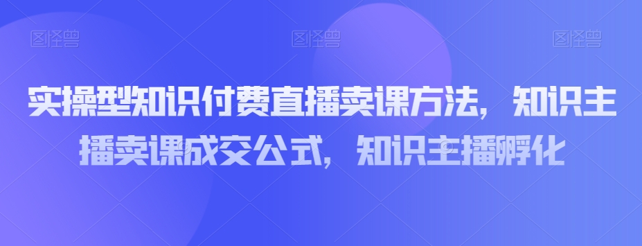 实操型知识付费直播卖课方法，知识主播卖课成交公式，知识主播孵化-观智斋电商课程站