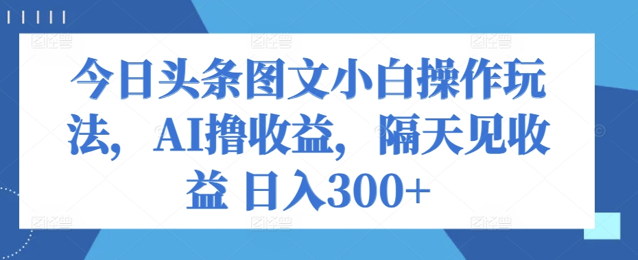 今日头条图文小白操作玩法，AI撸收益，隔天见收益 日入300+-观智斋电商课程站