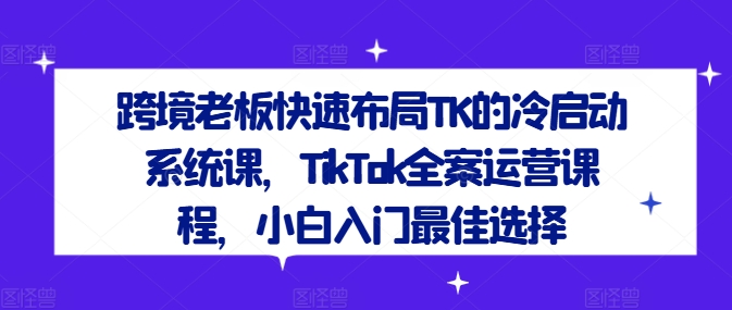 跨境老板快速布局TK的冷启动系统课，TikTok全案运营课程，小白入门最佳选择-观智斋电商课程站