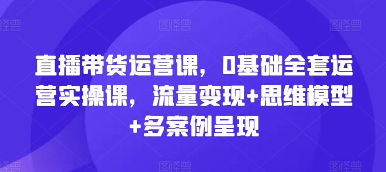 直播带货运营课，0基础全套运营实操课，流量变现+思维模型+多案例呈现-观智斋电商课程站