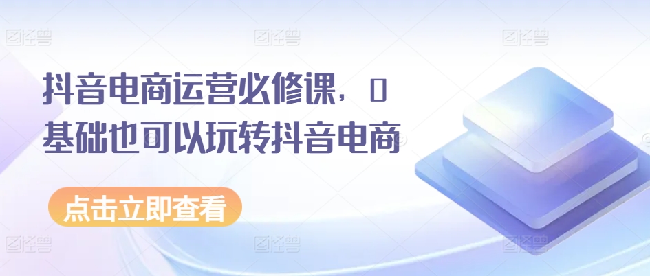 抖音电商运营必修课，0基础也可以玩转抖音电商-观智斋电商课程站