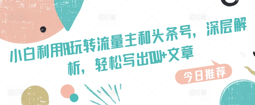 小白利用AI玩转流量主和头条号，深层解析，轻松写出10W+文章-观智斋电商课程站