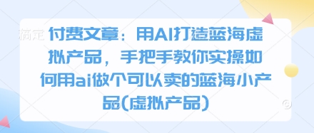 付费文章：用AI打造蓝海虚拟产品，手把手教你实操如何用ai做个可以卖的蓝海小产品(虚拟产品)-观智斋电商课程站