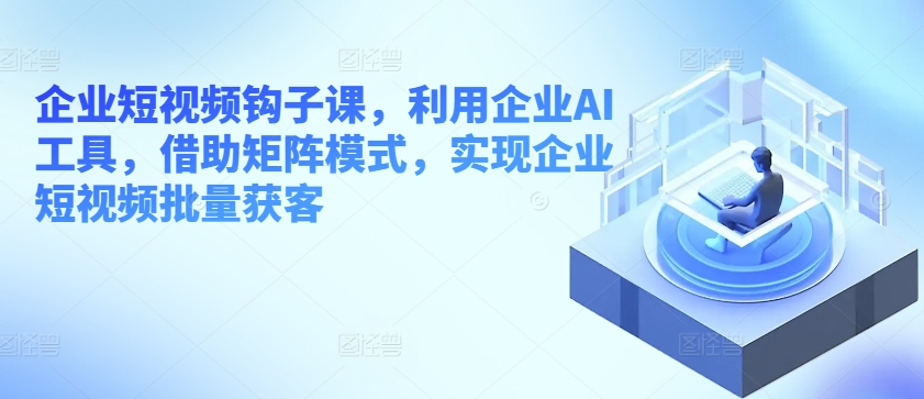 企业短视频钩子课，利用企业AI工具，借助矩阵模式，实现企业短视频批量获客-观智斋电商课程站