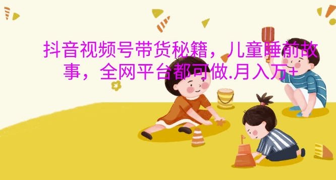 抖音视频号带货秘籍，儿童睡前故事，全网平台都可做，月入过W【揭秘】-观智斋电商课程站