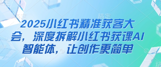 2025小红书精准获客大会，深度拆解小红书获课AI智能体，让创作更简单-观智斋电商课程站