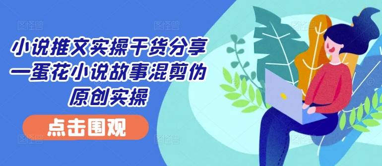 小说推文实操干货分享—蛋花小说故事混剪伪原创实操-观智斋电商课程站