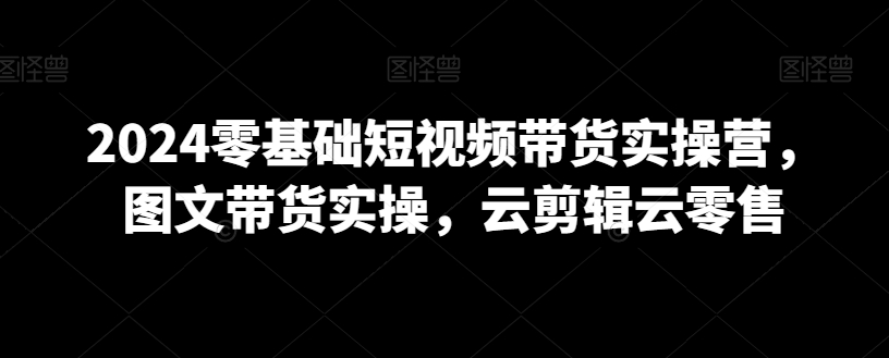 2024零基础短视频带货实操营，图文带货实操，云剪辑云零售-观智斋电商课程站