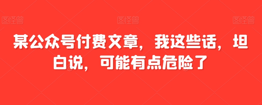 某公众号付费文章，我这些话，坦白说，可能有点危险了-观智斋电商课程站