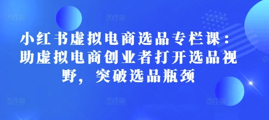 小红书虚拟电商选品专栏课：助虚拟电商创业者打开选品视野，突破选品瓶颈-观智斋电商课程站