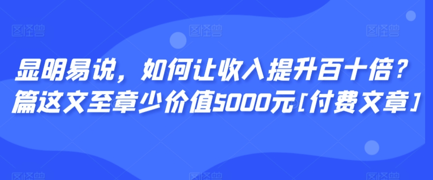 显明易说，如何让收入提升百十倍？‮篇这‬文‮至章‬少价值5000元[付费文章]-观智斋电商课程站