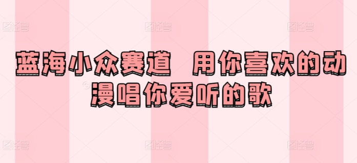 蓝海小众赛道  用你喜欢的动漫唱你爱听的歌-观智斋电商课程站