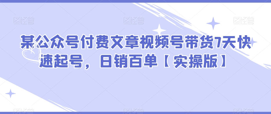 某公众号付费文章视频号带货7天快速起号，日销百单【实操版】-观智斋电商课程站