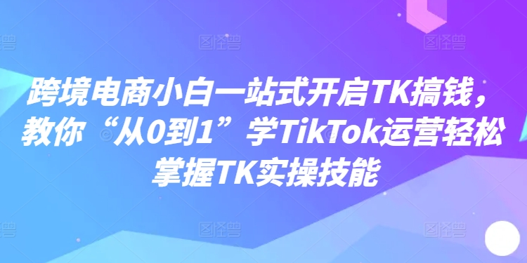 跨境电商小白一站式开启TK搞钱，教你“从0到1”学TikTok运营轻松掌握TK实操技能-观智斋电商课程站