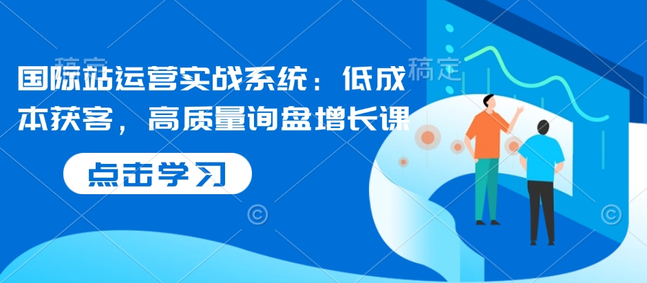 国际站运营实战系统：低成本获客，高质量询盘增长课-观智斋电商课程站