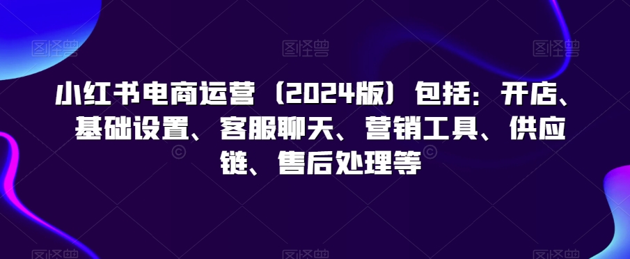 小红书电商运营（2024版）包括：开店、基础设置、客服聊天、营销工具、供应链、售后处理等-观智斋电商课程站