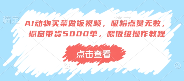 AI动物买菜做饭视频，吸粉点赞无数，橱窗带货5000单，喂饭级操作教程-观智斋电商课程站