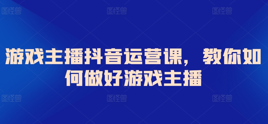 游戏主播抖音运营课，教你如何做好游戏主播-观智斋电商课程站