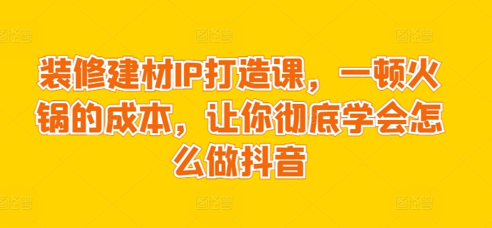 装修建材IP打造课，一顿火锅的成本，让你彻底学会怎么做抖音-观智斋电商课程站
