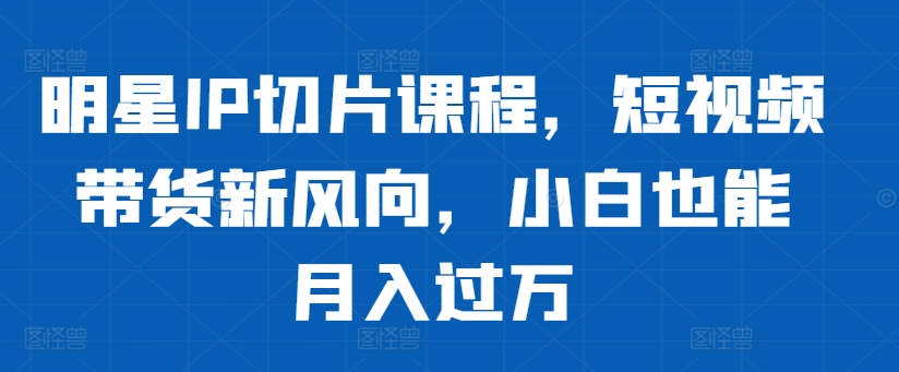 明星IP切片课程，短视频带货新风向，小白也能月入过万-观智斋电商课程站