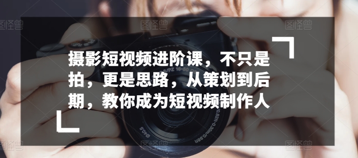 摄影短视频进阶课，不只是拍，更是思路，从策划到后期，教你成为短视频制作人-观智斋电商课程站