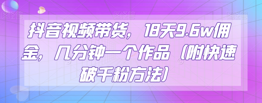 抖音视频带货，18天9.6w佣金，几分钟一个作品（附快速破千粉方法）【揭秘】-观智斋电商课程站