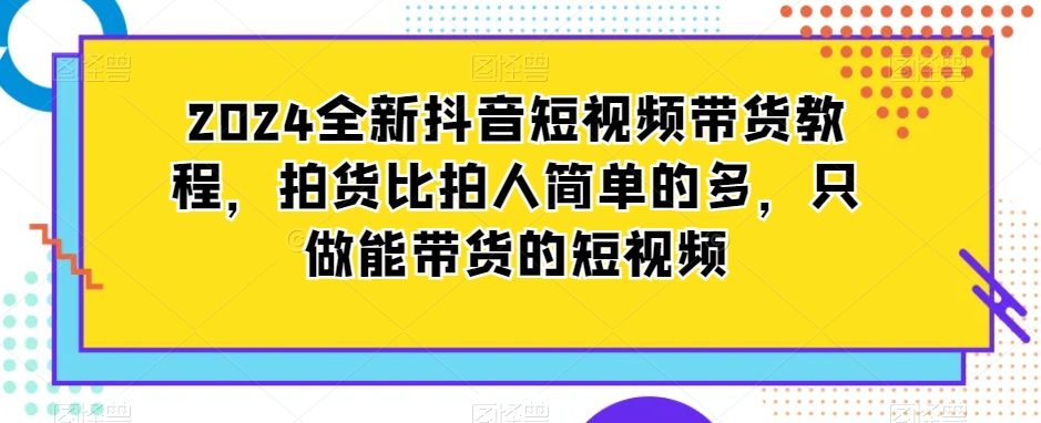 2024全新抖音短视频带货教程，拍货比拍人简单的多，只做能带货的短视频-观智斋电商课程站