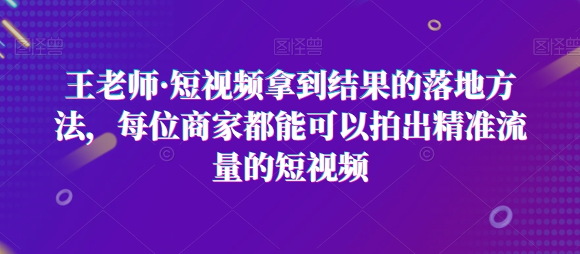 王老师·短视频拿到结果的落地方法，每位商家都能可以拍出精准流量的短视频-观智斋电商课程站