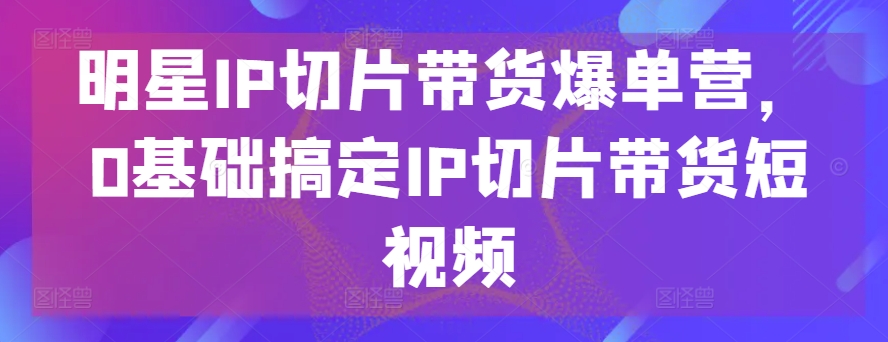 明星IP切片带货爆单营，0基础搞定IP切片带货短视频-观智斋电商课程站