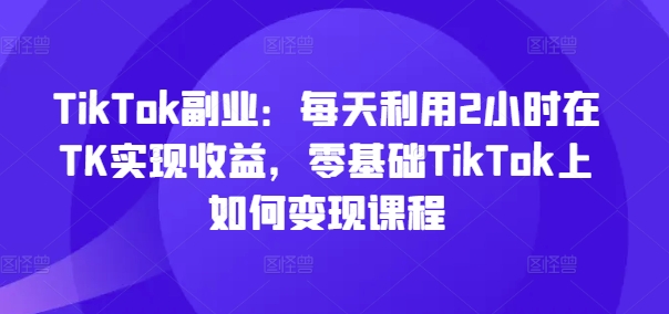TikTok副业：每天利用2小时在TK实现收益，零基础TikTok上如何变现课程-观智斋电商课程站