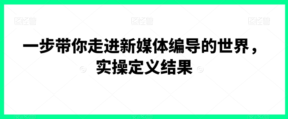 一步带你走进新媒体编导的世界，实操定义结果-观智斋电商课程站