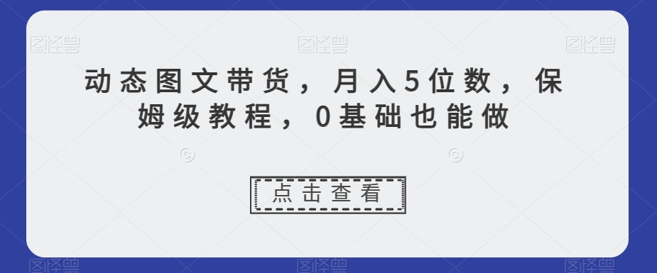 动态图文带货，月入5位数，保姆级教程，0基础也能做【揭秘】-观智斋电商课程站